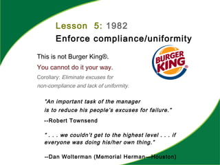 Lesson 5: 1982
Enforce compliance/uniformity
This is not Burger King®.
You cannot do it your way.
Corollary: Eliminate excuses for
non-compliance and lack of uniformity.
”An important task of the manager
is to reduce his people’s excuses for failure.”
--Robert Townsend
“ . . . we couldn’t get to the highest level . . . if
everyone was doing his/her own thing.”
--Dan Wolterman (Memorial Herman—Houston)
 