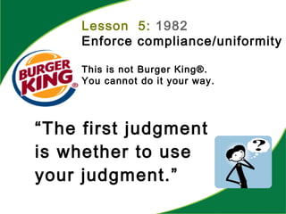 “The first judgment
is whether to use
your judgment.”
Lesson 5: 1982
Enforce compliance/uniformity
This is not Burger King®.
You cannot do it your way.
 