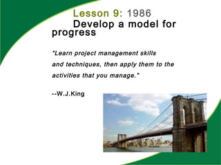 “Learn project management skills
and techniques, then apply them to the
activities that you manage.”
--W.J.King
Lesson 9: 1986
Develop a model for
progress
 