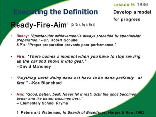 Ready-Fire-Aim1 (Or “Do it, Try it, Fix it)
• Ready: “Spectacular achievement is always preceded by spectacular
preparation.” --Dr. Robert Schuller
5 P’s: “Proper preparation prevents poor performance.”
• Fire: “There comes a moment when you have to stop revving
up the car and shove it into gear.”
--David Mahoney
• “Anything worth doing does not have to be done perfectly—at
first.” --Ken Blanchard
• Aim: “Good, better, best; Never let it rest; Until the good becomes
better and the better becomes best.”
-- Elementary School Rhyme
1. Peters and Waterman, In Search of Excellence, Harper & Row, 1982
Lesson 9: 1986
Develop a model
for progress
 