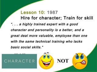 Lesson 10: 1987
Hire for character; Train for skill
“. . . a highly trained expert with a good
character and personality is a better, and a
great deal more valuable, employee than one
with the same technical training who lacks
basic social skills.”
-- W.J.King
NOT
 