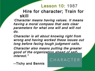 Lesson 10: 1987
Hire for character; Train for
skill
”Character means having values. It means
having a moral compass that sets clear
parameters for what one will and will not
do.
Character is all about knowing right from
wrong and having worked these issues out
long before facing tough judgment calls.
Character also means putting the greater
good of the organization ahead of self-
interest.”
--Tichy and Bennis
 
