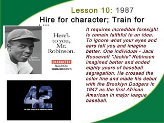 Lesson 10: 1987
Hire for character; Train for
skill It requires incredible foresight
to remain faithful to an idea.
To ignore what your eyes and
ears tell you and imagine
better. One individual - Jack
Roosevelt "Jackie" Robinson
imagined better and ended
eighty years of baseball
segregation. He crossed the
color line and made his debut
with the Brooklyn Dodgers in
1947 as the first African
American in major league
baseball.
 