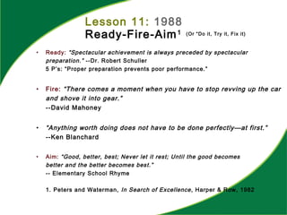 Lesson 11: 1988
Ready-Fire-Aim1 (Or “Do it, Try it, Fix it)
• Ready: “Spectacular achievement is always preceded by spectacular
preparation.” --Dr. Robert Schuller
5 P’s: “Proper preparation prevents poor performance.”
• Fire: “There comes a moment when you have to stop revving up the car
and shove it into gear.”
--David Mahoney
• “Anything worth doing does not have to be done perfectly—at first.”
--Ken Blanchard
• Aim: “Good, better, best; Never let it rest; Until the good becomes
better and the better becomes best.”
-- Elementary School Rhyme
1. Peters and Waterman, In Search of Excellence, Harper & Row, 1982
 