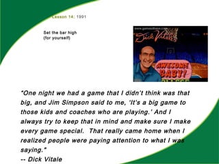 Lesson 14: 1991
Set the bar high
(for yourself)
“One night we had a game that I didn’t think was that
big, and Jim Simpson said to me, ‘It’s a big game to
those kids and coaches who are playing.’ And I
always try to keep that in mind and make sure I make
every game special. That really came home when I
realized people were paying attention to what I was
saying."
-- Dick Vitale
 