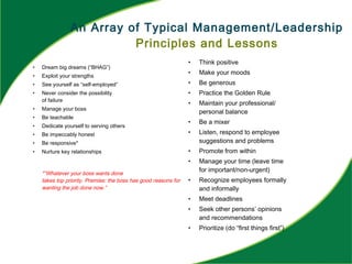 An Array of Typical Management/Leadership
Principles and Lessons
• Dream big dreams (“BHAG”)
• Exploit your strengths
• See yourself as “self-employed”
• Never consider the possibility
of failure
• Manage your boss
• Be teachable
• Dedicate yourself to serving others
• Be impeccably honest
• Be responsive*
• Nurture key relationships
*”Whatever your boss wants done
takes top priority. Premise: the boss has good reasons for
wanting the job done now.”
• Think positive
• Make your moods
• Be generous
• Practice the Golden Rule
• Maintain your professional/
personal balance
• Be a mixer
• Listen, respond to employee
suggestions and problems
• Promote from within
• Manage your time (leave time
for important/non-urgent)
• Recognize employees formally
and informally
• Meet deadlines
• Seek other persons’ opinions
and recommendations
• Prioritize (do “first things first”)
 
