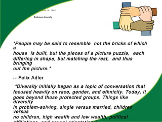Lesson 16: 1993
Embrace diversity
“People may be said to resemble not the bricks of which
a
house is built, but the pieces of a picture puzzle, each
differing in shape, but matching the rest, and thus
bringing
out the picture.”
-- Felix Adler
“Diversity initially began as a topic of conversation that
focused heavily on race, gender, and ethnicity. Today, it
goes beyond those protected groups. Things like
diversity
in problem-solving, single versus married, children
versus
no children, high wealth and low wealth, political
 