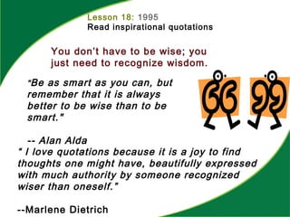 Lesson 18: 1995
Read inspirational quotations
You don’t have to be wise; you
just need to recognize wisdom.
“ I love quotations because it is a joy to find
thoughts one might have, beautifully expressed
with much authority by someone recognized
wiser than oneself.”
--Marlene Dietrich
"Be as smart as you can, but
remember that it is always
better to be wise than to be
smart."
-- Alan Alda
 