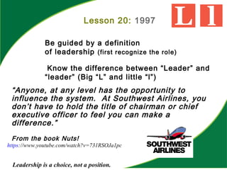“Anyone, at any level has the opportunity to
influence the system. At Southwest Airlines, you
don’t have to hold the title of chairman or chief
executive officer to feel you can make a
difference.”
From the book Nuts!
Leadership is a choice, not a position.
Lesson 20: 1997
Be guided by a definition
of leadership (first recognize the role)
Know the difference between “Leader” and
“leader” (Big “L” and little “l”)
https://www.youtube.com/watch?v=731RSOJa1pc
 