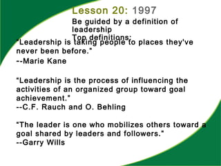 “Leadership is taking people to places they've
never been before.”
--Marie Kane
“Leadership is the process of influencing the
activities of an organized group toward goal
achievement.”
--C.F. Rauch and O. Behling
“The leader is one who mobilizes others toward a
goal shared by leaders and followers.”
--Garry Wills
Lesson 20: 1997
Be guided by a definition of
leadership
Top definitions:
 