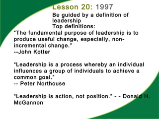 “The fundamental purpose of leadership is to
produce useful change, especially, non-
incremental change.”
--John Kotter
“Leadership is a process whereby an individual
influences a group of individuals to achieve a
common goal.”
-- Peter Northouse
“Leadership is action, not position.” - - Donald H.
McGannon
Lesson 20: 1997
Be guided by a definition of
leadership
Top definitions:
 