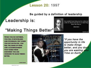Lesson 20: 1997
Be guided by a definition of leadership
Leadership is:
“Making Things Better”
“If you have the
opportunity in life
to make things
better, and you don’t,
you are wasting your
Time on Earth.”
 