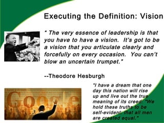 Executing the Definition: Vision
“ The very essence of leadership is that
you have to have a vision. It’s got to be
a vision that you articulate clearly and
forcefully on every occasion. You can’t
blow an uncertain trumpet.”
--Theodore Hesburgh
“I have a dream that one
day this nation will rise
up and live out the true
meaning of its creed: "We
hold these truths to be
self-evident: that all men
are created equal."
 