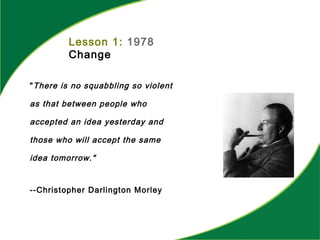 Lesson 1: 1978
Change
"There is no squabbling so violent
as that between people who
accepted an idea yesterday and
those who will accept the same
idea tomorrow."
--Christopher Darlington Morley
 