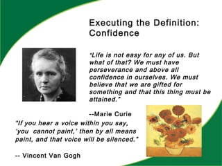 “If you hear a voice within you say,
‘you cannot paint,’ then by all means
paint, and that voice will be silenced.”
-- Vincent Van Gogh
Executing the Definition:
Confidence
“Life is not easy for any of us. But
what of that? We must have
perseverance and above all
confidence in ourselves. We must
believe that we are gifted for
something and that this thing must be
attained.”
--Marie Curie
 