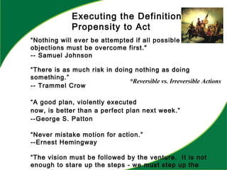 Executing the Definition:
Propensity to Act
“Nothing will ever be attempted if all possible
objections must be overcome first."
-- Samuel Johnson
“There is as much risk in doing nothing as doing
something.”
-- Trammel Crow
“A good plan, violently executed
now, is better than a perfect plan next week.”
--George S. Patton
“Never mistake motion for action.”
--Ernest Hemingway
“The vision must be followed by the venture. It is not
enough to stare up the steps - we must step up the
*Reversible vs. Irreversible Actions
 