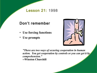 Lesson 21: 1998
Don’t remember
• Use forcing functions
• Use prompts
”There are two ways of securing cooperation in human
action. You get cooperation by controls or you can get it by
comprehension.”
--Winston Churchill
 