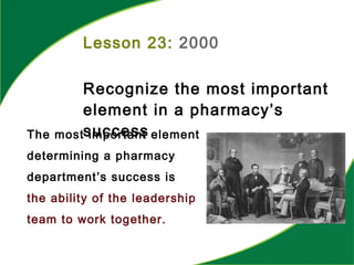 Lesson 23: 2000
Recognize the most important
element in a pharmacy’s
successThe most important element
determining a pharmacy
department’s success is
the ability of the leadership
team to work together.
 