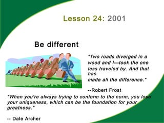 Lesson 24: 2001
Be different
“Two roads diverged in a
wood and I—took the one
less traveled by. And that
has
made all the difference.”
--Robert Frost
"When you're always trying to conform to the norm, you lose
your uniqueness, which can be the foundation for your
greatness."
-- Dale Archer
 
