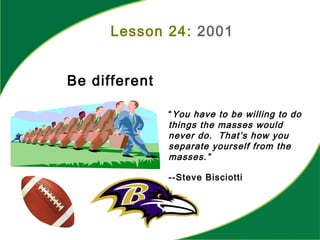 Lesson 24: 2001
Be different
“You have to be willing to do
things the masses would
never do. That’s how you
separate yourself from the
masses.”
--Steve Bisciotti
 