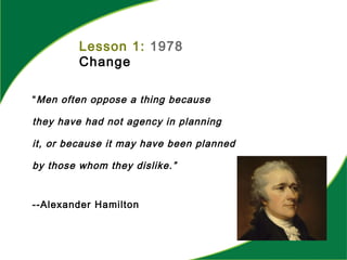 Lesson 1: 1978
Change
“Men often oppose a thing because
they have had not agency in planning
it, or because it may have been planned
by those whom they dislike.”
--Alexander Hamilton
 