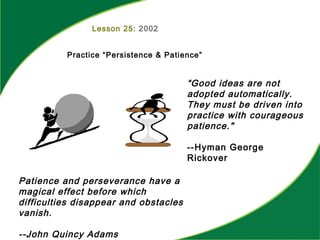 Lesson 25: 2002
Practice “Persistence & Patience”
“Good ideas are not
adopted automatically.
They must be driven into
practice with courageous
patience."
--Hyman George
Rickover
Patience and perseverance have a
magical effect before which
difficulties disappear and obstacles
vanish.
--John Quincy Adams
 