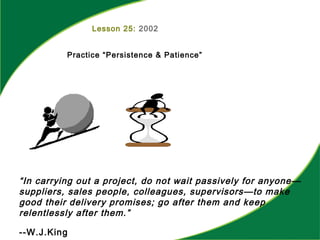 Lesson 25: 2002
Practice “Persistence & Patience”
“In carrying out a project, do not wait passively for anyone—
suppliers, sales people, colleagues, supervisors—to make
good their delivery promises; go after them and keep
relentlessly after them.”
--W.J.King
 