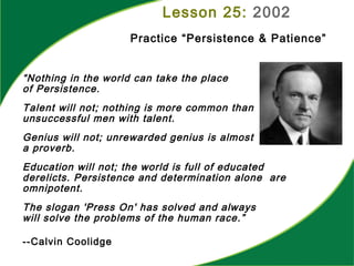 “Nothing in the world can take the place
of Persistence.
Talent will not; nothing is more common than
unsuccessful men with talent.
Genius will not; unrewarded genius is almost
a proverb.
Education will not; the world is full of educated
derelicts. Persistence and determination alone are
omnipotent.
The slogan 'Press On' has solved and always
will solve the problems of the human race.”
--Calvin Coolidge
Lesson 25: 2002
Practice “Persistence & Patience”
 