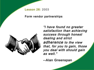 Lesson 26: 2003
Form vendor partnerships
“I have found no greater
satisfaction than achieving
success through honest
dealing and strict
adherence to the view
that, for you to gain, those
you deal with should gain
as well.”
--Alan Greenspan
 