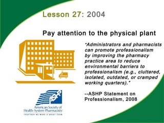 Lesson 27: 2004
Pay attention to the physical plant
“Administrators and pharmacists
can promote professionalism
by improving the pharmacy
practice area to reduce
environmental barriers to
professionalism (e.g., cluttered,
isolated, outdated, or cramped
working quarters).”
--ASHP Statement on
Professionalism, 2008
 