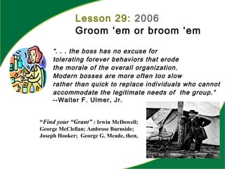 Lesson 29: 2006
Groom ‘em or broom ‘em
“Find your “Grant” : Irwin McDowell;
George McClellan; Ambrose Burnside;
Joseph Hooker; George G. Meade, then,
“. . . the boss has no excuse for
tolerating forever behaviors that erode
the morale of the overall organization.
Modern bosses are more often too slow
rather than quick to replace individuals who cannot
accommodate the legitimate needs of the group.”
--Walter F. Ulmer, Jr.
 