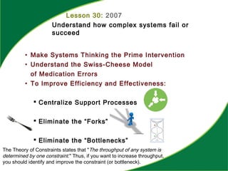 Lesson 30: 2007
Understand how complex systems fail or
succeed
• Make Systems Thinking the Prime Intervention
• Understand the Swiss-Cheese Model
of Medication Errors
• To Improve Efficiency and Effectiveness:
 Centralize Support Processes
 Eliminate the “Forks”
 Eliminate the “Bottlenecks”
The Theory of Constraints states that "The throughput of any system is
determined by one constraint." Thus, if you want to increase throughput,
you should identify and improve the constraint (or bottleneck).
 