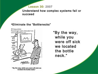 Lesson 30: 2007
Understand how complex systems fail or
succeed
Eliminate the “Bottlenecks”
“By the way,
while you
were off sick
we located
the bottle
neck.”
 