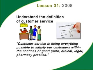 Lesson 31: 2008
Understand the definition
of customer service
“Customer service is doing everything
possible to satisfy our customers within
the confines of good (safe, ethical, legal)
pharmacy practice.”
 