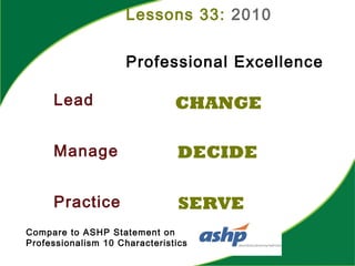 Lessons 33: 2010
Professional Excellence
Lead
Manage
Practice
CHANGE
DECIDE
SERVE
Compare to ASHP Statement on
Professionalism 10 Characteristics
 