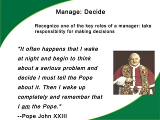 Manage: Decide
Recognize one of the key roles of a manager: take
responsibility for making decisions
"It often happens that I wake
at night and begin to think
about a serious problem and
decide I must tell the Pope
about it. Then I wake up
completely and remember that
I am the Pope."
--Pope John XXIII
 