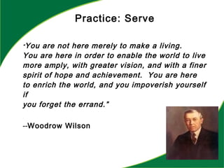 “You are not here merely to make a living.
You are here in order to enable the world to live
more amply, with greater vision, and with a finer
spirit of hope and achievement. You are here
to enrich the world, and you impoverish yourself
if
you forget the errand.”
--Woodrow Wilson
Practice: Serve
 