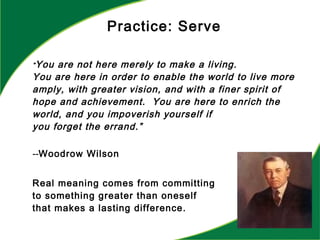 “You are not here merely to make a living.
You are here in order to enable the world to live more
amply, with greater vision, and with a finer spirit of
hope and achievement. You are here to enrich the
world, and you impoverish yourself if
you forget the errand.”
--Woodrow Wilson
Real meaning comes from committing
to something greater than oneself
that makes a lasting difference.
Practice: Serve
 