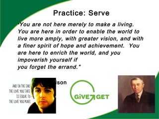 “You are not here merely to make a living.
You are here in order to enable the world to
live more amply, with greater vision, and with
a finer spirit of hope and achievement. You
are here to enrich the world, and you
impoverish yourself if
you forget the errand.”
--Woodrow Wilson
Practice: Serve
 