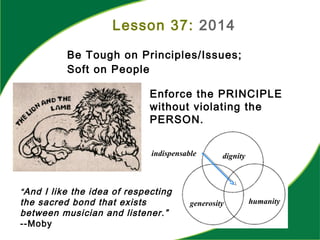 Be Tough on Principles/Issues;
Soft on People
Lesson 37: 2014
“And I like the idea of respecting
the sacred bond that exists
between musician and listener.”
--Moby
Enforce the PRINCIPLE
without violating the
PERSON.
dignity
generosity humanity
indispensable
 