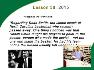 “Regarding Dean Smith, the iconic coach of
North Carolina basketball who recently
passed away. One thing I noticed was that
Coach Smith taught his players to point to the
passer, person who made the assist – not the
one who made the basket. He had his team
notice the person usually left unnoticed.“
Lesson 38: 2015
Recognize the “Unnoticed”
 