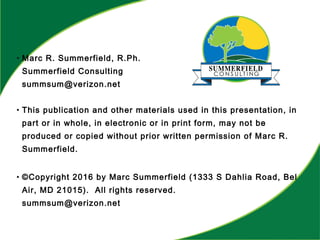 • Marc R. Summerfield, R.Ph.
Summerfield Consulting
summsum@verizon.net
• This publication and other materials used in this presentation, in
part or in whole, in electronic or in print form, may not be
produced or copied without prior written permission of Marc R.
Summerfield.
• ©Copyright 2016 by Marc Summerfield (1333 S Dahlia Road, Bel
Air, MD 21015). All rights reserved.
summsum@verizon.net
 