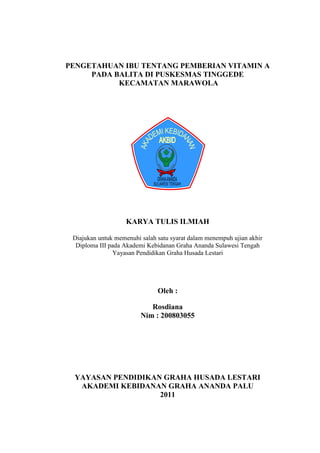 PENGETAHUAN IBU TENTANG PEMBERIAN VITAMIN A
PADA BALITA DI PUSKESMAS TINGGEDE
KECAMATAN MARAWOLA

KARYA TULIS ILMIAH
Diajukan untuk memenuhi salah satu syarat dalam menempuh ujian akhir
Diploma III pada Akademi Kebidanan Graha Ananda Sulawesi Tengah
Yayasan Pendidikan Graha Husada Lestari

Oleh :
Rosdiana
Nim : 200803055

YAYASAN PENDIDIKAN GRAHA HUSADA LESTARI
AKADEMI KEBIDANAN GRAHA ANANDA PALU
2011

i

 