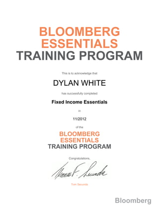  
 
 
 
 
 
 
 
BLOOMBERG
ESSENTIALS
TRAINING PROGRAM 
 
 
 
This is to acknowledge that
 
 
DYLAN WHITE 
 
has successfully completed
 
 
Fixed Income Essentials
 
 
in
 
 
11/2012
 
 
of the
 
BLOOMBERG
ESSENTIALS
TRAINING PROGRAM
 
 
 
Congratulations,
 
Tom Secunda
 
 
 
 
 
Bloomberg
 