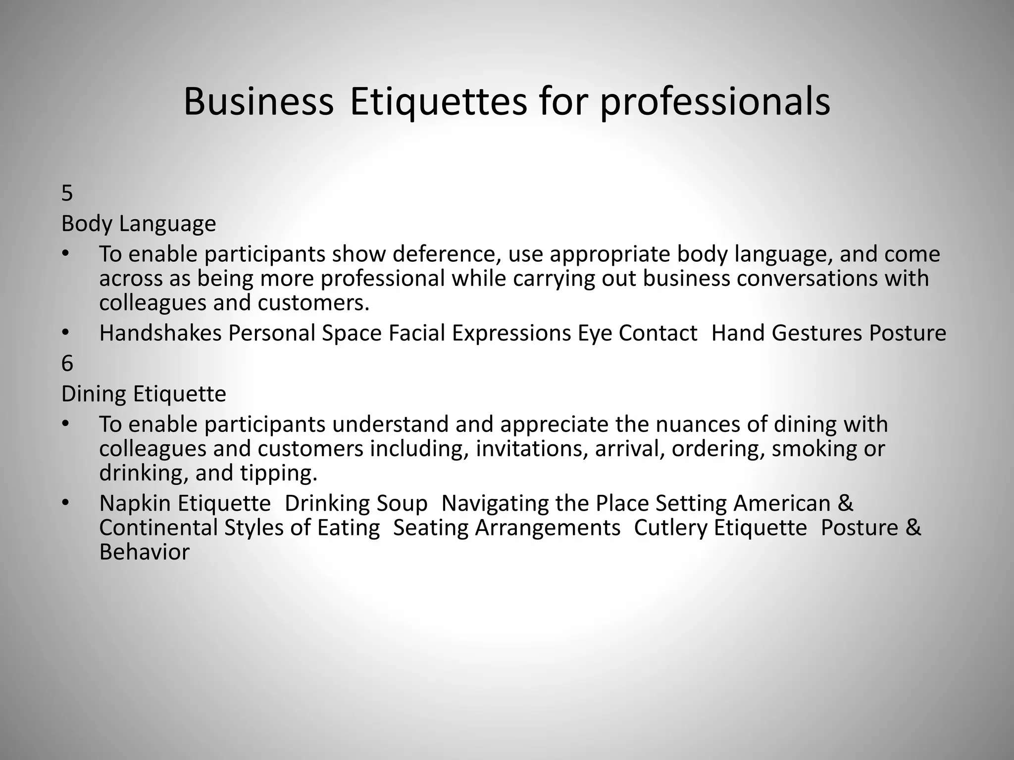 Business Etiquettes for professionals
5
Body Language
• To enable participants show deference, use appropriate body language, and come
across as being more professional while carrying out business conversations with
colleagues and customers.
• Handshakes Personal Space Facial Expressions Eye Contact Hand Gestures Posture
6
Dining Etiquette
• To enable participants understand and appreciate the nuances of dining with
colleagues and customers including, invitations, arrival, ordering, smoking or
drinking, and tipping.
• Napkin Etiquette Drinking Soup Navigating the Place Setting American &
Continental Styles of Eating Seating Arrangements Cutlery Etiquette Posture &
Behavior
 