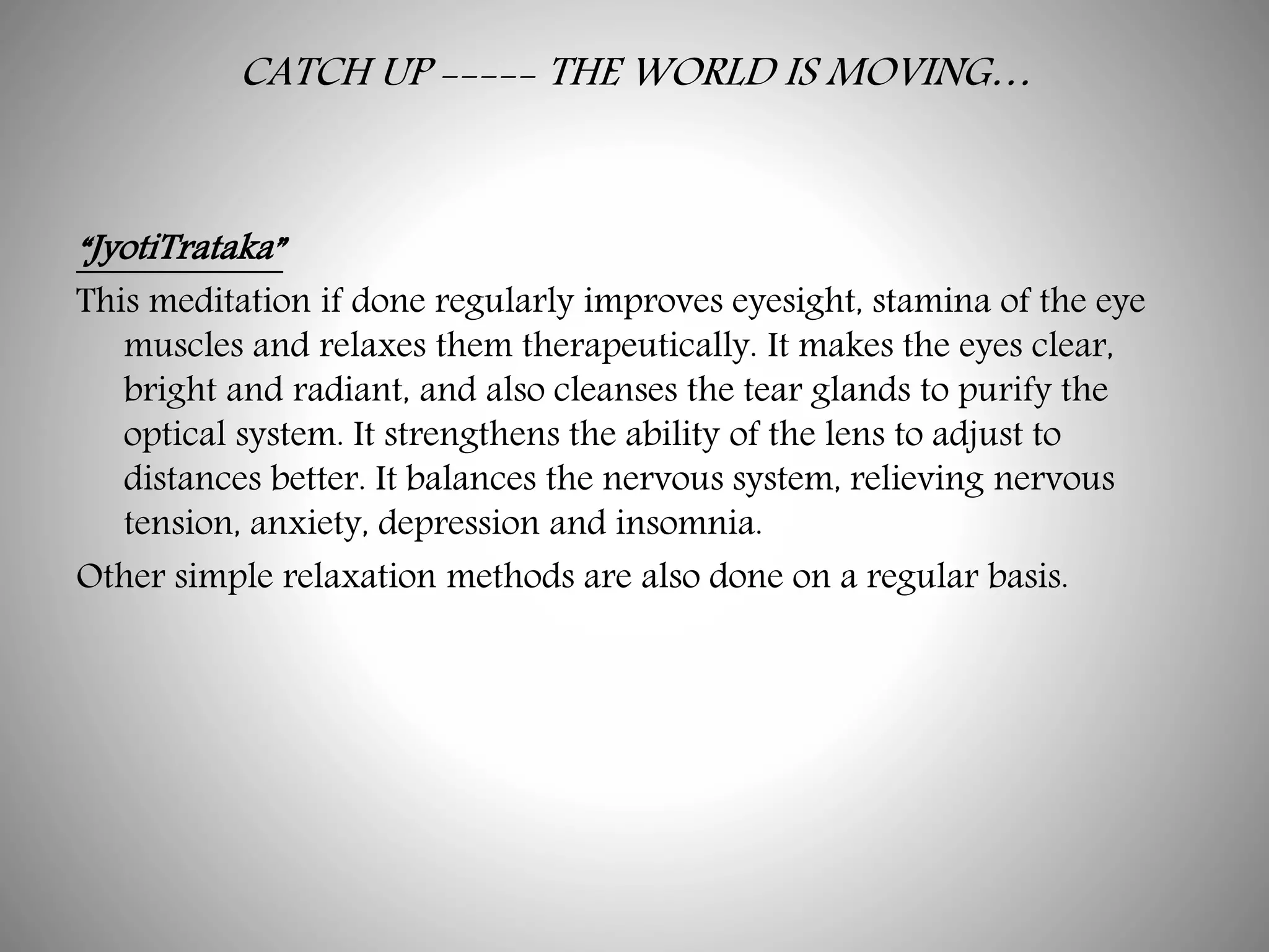 CATCH UP ----- THE WORLD IS MOVING…
“JyotiTrataka”
This meditation if done regularly improves eyesight, stamina of the eye
muscles and relaxes them therapeutically. It makes the eyes clear,
bright and radiant, and also cleanses the tear glands to purify the
optical system. It strengthens the ability of the lens to adjust to
distances better. It balances the nervous system, relieving nervous
tension, anxiety, depression and insomnia.
Other simple relaxation methods are also done on a regular basis.
 