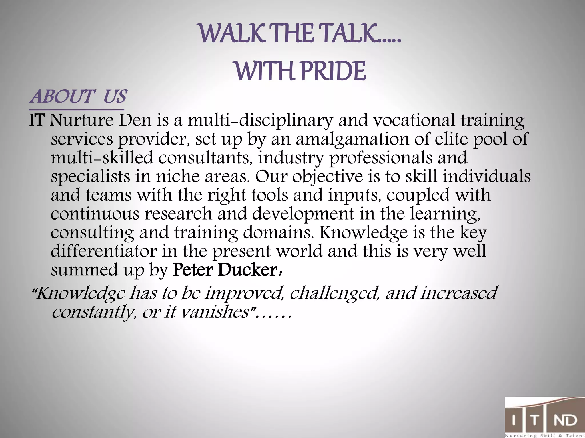 WALK THE TALK…..
WITH PRIDE
ABOUT US
IT Nurture Den is a multi-disciplinary and vocational training
services provider, set up by an amalgamation of elite pool of
multi-skilled consultants, industry professionals and
specialists in niche areas. Our objective is to skill individuals
and teams with the right tools and inputs, coupled with
continuous research and development in the learning,
consulting and training domains. Knowledge is the key
differentiator in the present world and this is very well
summed up by Peter Ducker:
“Knowledge has to be improved, challenged, and increased
constantly, or it vanishes”……
 