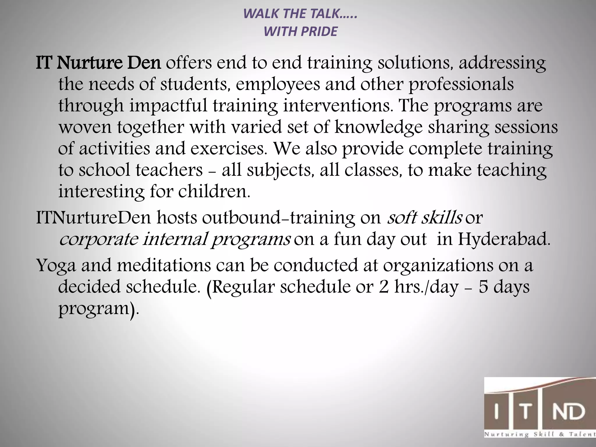 WALK THE TALK…..
WITH PRIDE
IT Nurture Den offers end to end training solutions, addressing
the needs of students, employees and other professionals
through impactful training interventions. The programs are
woven together with varied set of knowledge sharing sessions
of activities and exercises. We also provide complete training
to school teachers - all subjects, all classes, to make teaching
interesting for children.
ITNurtureDen hosts outbound-training on soft skills or
corporate internal programs on a fun day out in Hyderabad.
Yoga and meditations can be conducted at organizations on a
decided schedule. (Regular schedule or 2 hrs./day - 5 days
program).
 