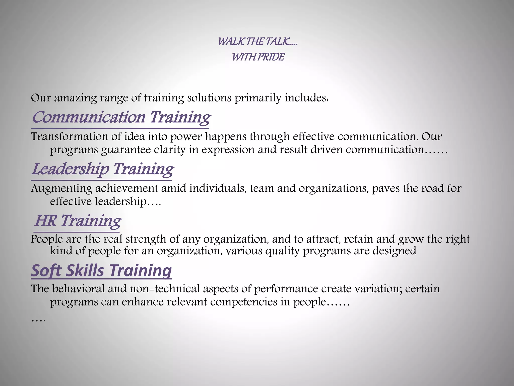 WALKTHETALK…..
WITHPRIDE
Our amazing range of training solutions primarily includes:
Communication Training
Transformation of idea into power happens through effective communication. Our
programs guarantee clarity in expression and result driven communication……
Leadership Training
Augmenting achievement amid individuals, team and organizations, paves the road for
effective leadership….
HR Training
People are the real strength of any organization, and to attract, retain and grow the right
kind of people for an organization, various quality programs are designed
Soft Skills Training
The behavioral and non-technical aspects of performance create variation; certain
programs can enhance relevant competencies in people……
….
 