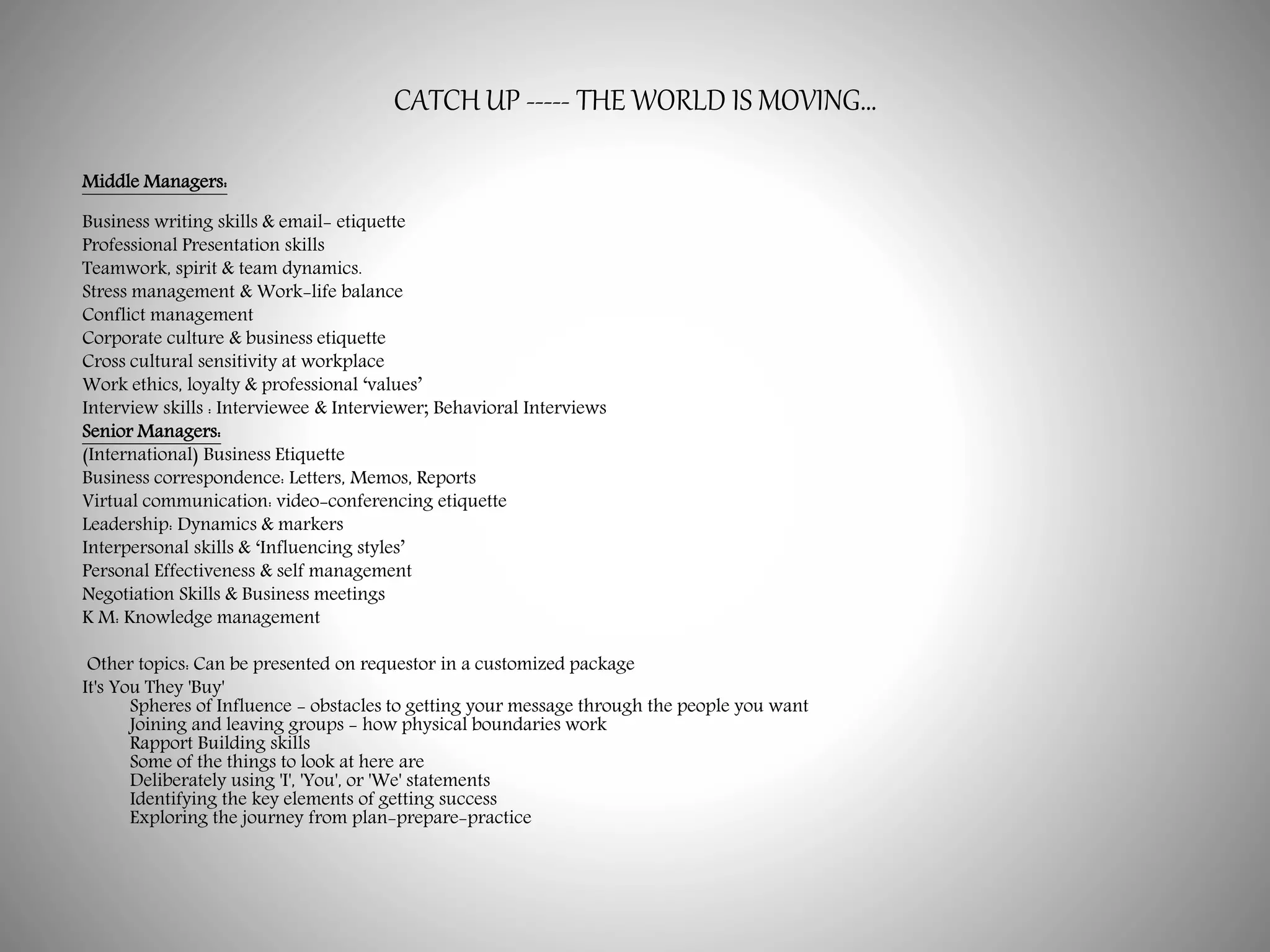 CATCH UP ----- THE WORLD IS MOVING…
Middle Managers:
Business writing skills & email- etiquette
Professional Presentation skills
Teamwork, spirit & team dynamics.
Stress management & Work-life balance
Conflict management
Corporate culture & business etiquette
Cross cultural sensitivity at workplace
Work ethics, loyalty & professional ‘values’
Interview skills : Interviewee & Interviewer; Behavioral Interviews
Senior Managers:
(International) Business Etiquette
Business correspondence: Letters, Memos, Reports
Virtual communication: video-conferencing etiquette
Leadership: Dynamics & markers
Interpersonal skills & ‘Influencing styles’
Personal Effectiveness & self management
Negotiation Skills & Business meetings
K M: Knowledge management
Other topics: Can be presented on requestor in a customized package
It's You They 'Buy'
Spheres of Influence - obstacles to getting your message through the people you want
Joining and leaving groups - how physical boundaries work
Rapport Building skills
Some of the things to look at here are
Deliberately using 'I', 'You', or 'We' statements
Identifying the key elements of getting success
Exploring the journey from plan-prepare-practice
 